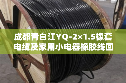 成都青白江YQ-2×1.5橡套电缆及家用小电器橡胶线回收 成都青白江YQ-2×1.5橡套电缆及家用小电器橡胶线回收