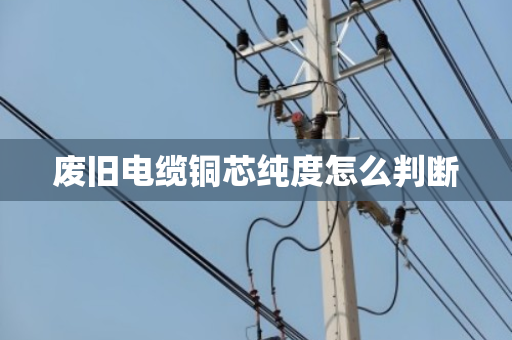废旧电缆铜芯纯度怎么判断 废旧电缆铜芯纯度怎么判断