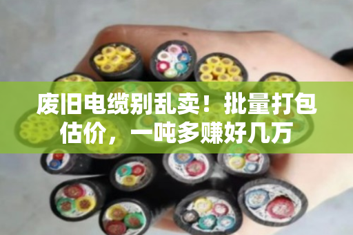 废旧电缆别乱卖！批量打包估价，一吨多赚好几万