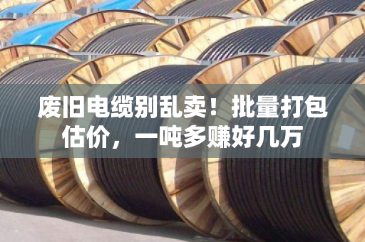 废旧电缆别乱卖！批量打包估价，一吨多赚好几万