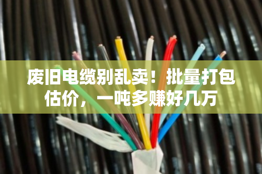废旧电缆别乱卖！批量打包估价，一吨多赚好几万
