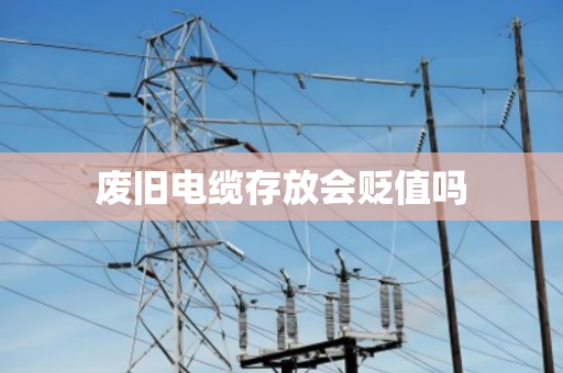 废旧电缆存放会贬值吗 废旧电缆存放会贬值吗