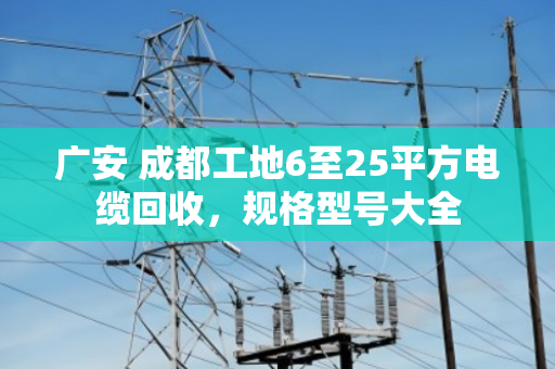 广安 成都工地6至25平方电缆回收,规格型号大全 广安 成都工地6至25平方电缆回收,规格型号大全