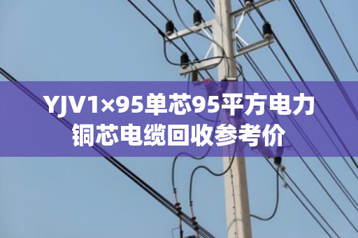 YJV1×95单芯95平方电力铜芯电缆回收参考价 YJV1×95单芯95平方电力铜芯电缆回收参考价