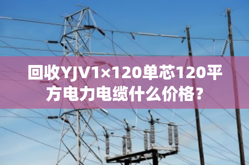 回收YJV1×120单芯120平方电力电缆什么价格? 回收YJV1×120单芯120平方电力电缆什么价格?