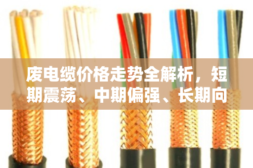 废电缆价格走势全解析，短期震荡、中期偏强、长期向上