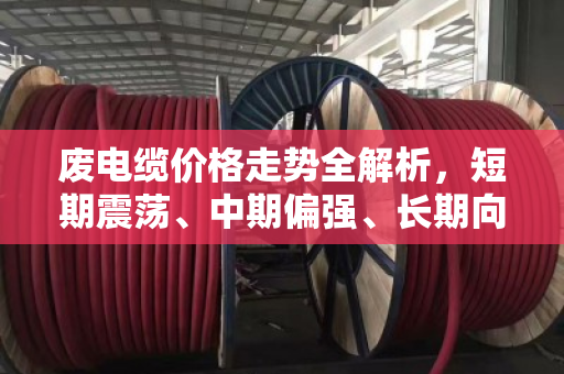 废电缆价格走势全解析，短期震荡、中期偏强、长期向上