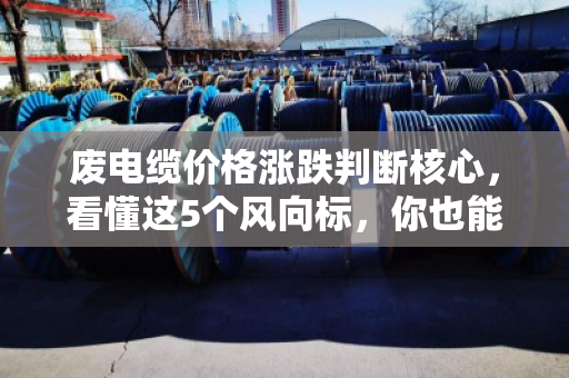 废电缆价格涨跌判断核心，看懂这5个风向标，你也能提前预判行情