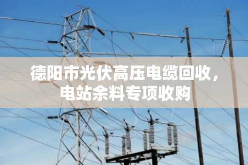 德阳市光伏高压电缆回收,电站余料专项收购 德阳市光伏高压电缆回收,电站余料专项收购