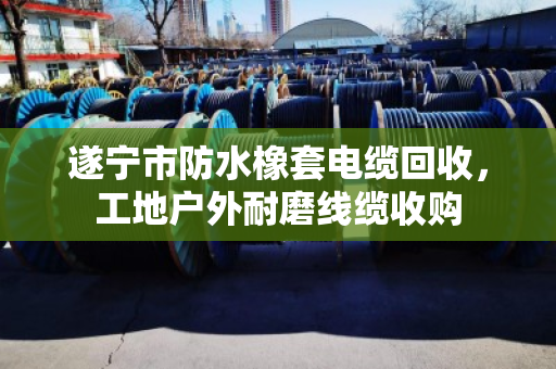 遂宁市防水橡套电缆回收，工地户外耐磨线缆收购