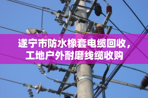 遂宁市防水橡套电缆回收，工地户外耐磨线缆收购