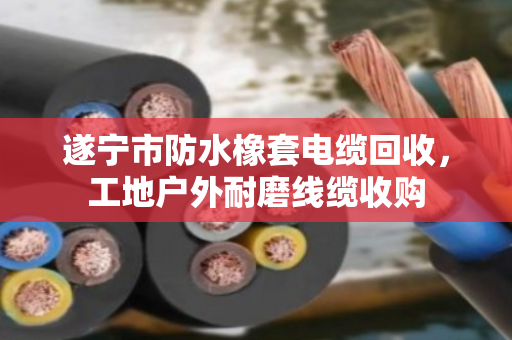 遂宁市防水橡套电缆回收，工地户外耐磨线缆收购