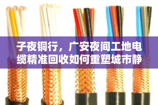 子夜铜行,广安夜间工地电缆精准回收如何重塑城市静音循环 子夜铜行,广安夜间工地电缆精准回收如何重塑城市静音循环