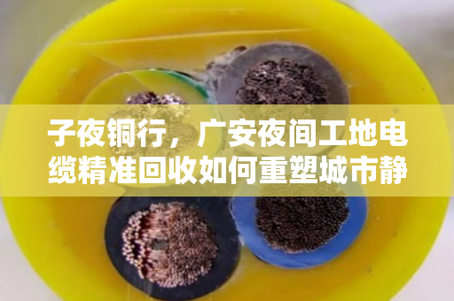 子夜铜行,广安夜间工地电缆精准回收如何重塑城市静音循环 子夜铜行,广安夜间工地电缆精准回收如何重塑城市静音循环