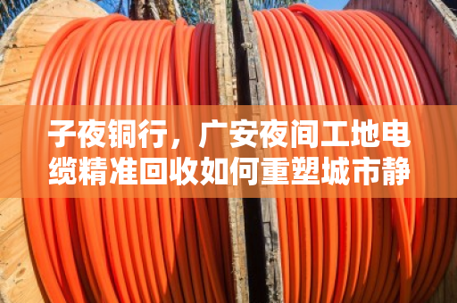 子夜铜行，广安夜间工地电缆精准回收如何重塑城市静音循环