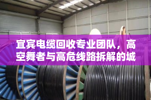 宜宾电缆回收专业团队,高空舞者与高危线路拆解的城市安全防线 宜宾电缆回收专业团队,高空舞者与高危线路拆解的城市安全防线