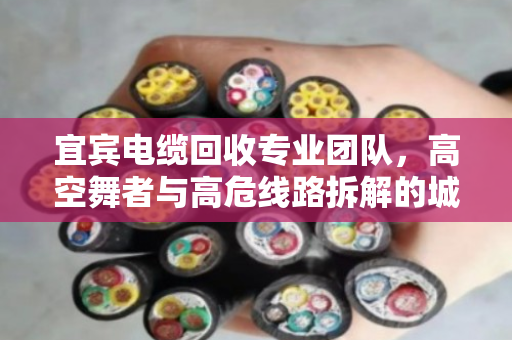 宜宾电缆回收专业团队,高空舞者与高危线路拆解的城市安全防线 宜宾电缆回收专业团队,高空舞者与高危线路拆解的城市安全防线