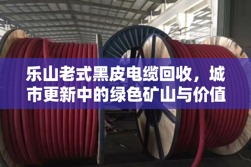 乐山老式黑皮电缆回收,城市更新中的绿色矿山与价值重生 乐山老式黑皮电缆回收,城市更新中的绿色矿山与价值重生