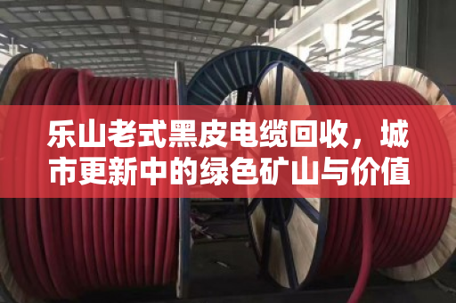 乐山老式黑皮电缆回收，城市更新中的绿色矿山与价值重生