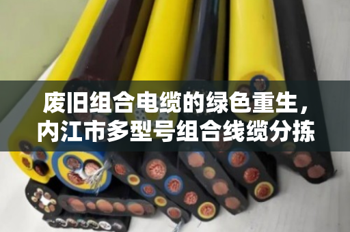 废旧组合电缆的绿色重生,内江市多型号组合线缆分拣回收的生意经 废旧组合电缆的绿色重生,内江市多型号组合线缆分拣回收的生意经