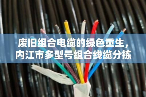 废旧组合电缆的绿色重生,内江市多型号组合线缆分拣回收的生意经 废旧组合电缆的绿色重生,内江市多型号组合线缆分拣回收的生意经