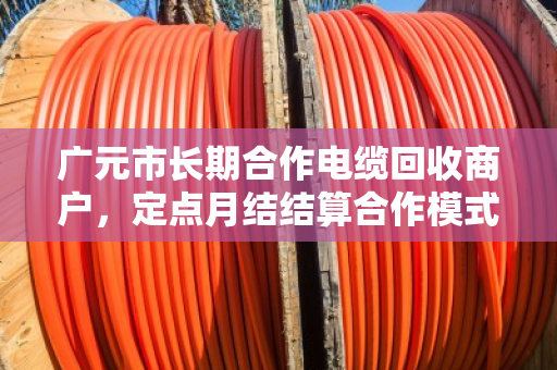 广元市长期合作电缆回收商户,定点月结结算合作模式的优势与实践 广元市长期合作电缆回收商户,定点月结结算合作模式的优势与实践
