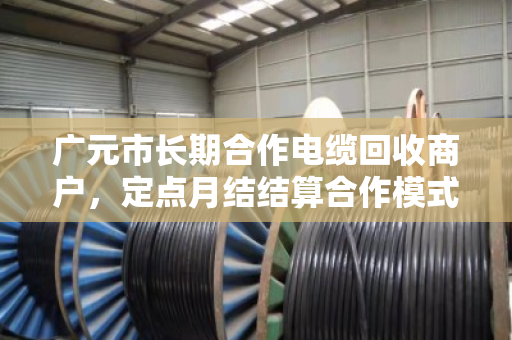 广元市长期合作电缆回收商户,定点月结结算合作模式的优势与实践 广元市长期合作电缆回收商户,定点月结结算合作模式的优势与实践