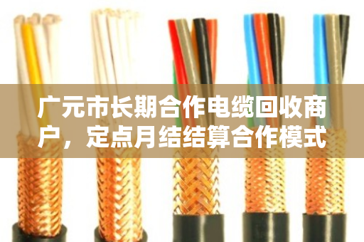 广元市长期合作电缆回收商户，定点月结结算合作模式的优势与实践
