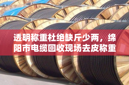 透明称重杜绝缺斤少两，绵阳市电缆回收现场去皮称重全程实录