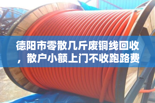 德阳市零散几斤废铜线回收，散户小额上门不收跑路费—找对人才划算
