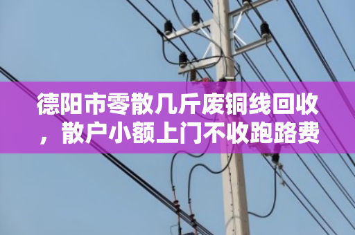 德阳市零散几斤废铜线回收，散户小额上门不收跑路费—找对人才划算