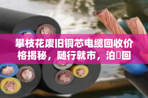 攀枝花废旧铜芯电缆回收价格揭秘，随行就市，泊祎回收透明报价