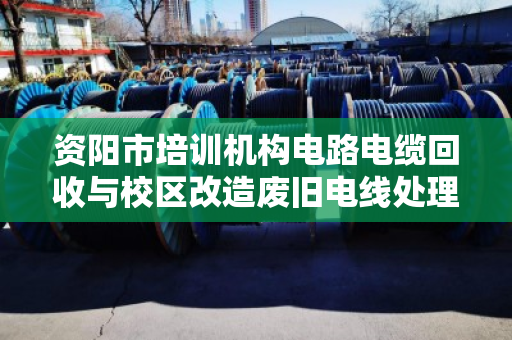资阳市培训机构电路电缆回收与校区改造废旧电线处理指南