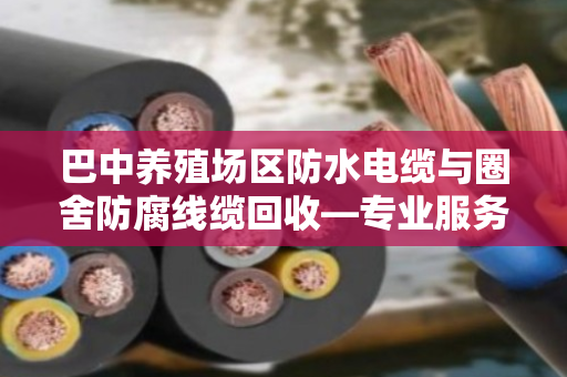 巴中养殖场区防水电缆与圈舍防腐线缆回收—专业服务让废线变资源