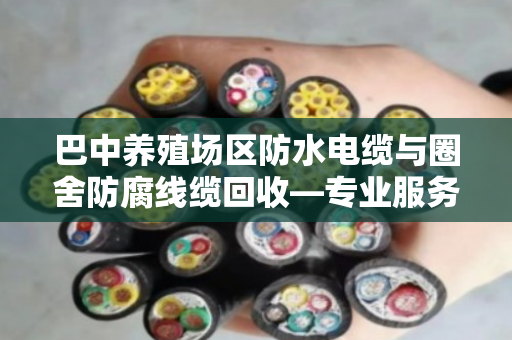 巴中养殖场区防水电缆与圈舍防腐线缆回收—专业服务让废线变资源