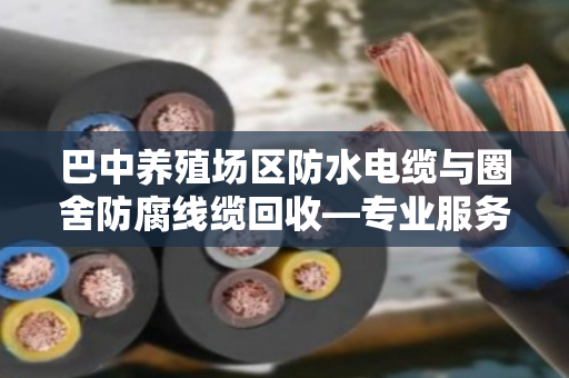 巴中养殖场区防水电缆与圈舍防腐线缆回收—专业服务让废线变资源