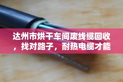达州市烘干车间废线缆回收，找对路子，耐热电缆才能卖出真价钱