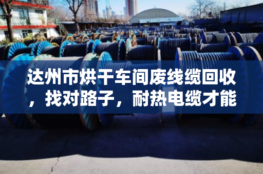 达州市烘干车间废线缆回收，找对路子，耐热电缆才能卖出真价钱