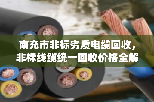 南充市非标劣质电缆回收，非标线缆统一回收价格全解析
