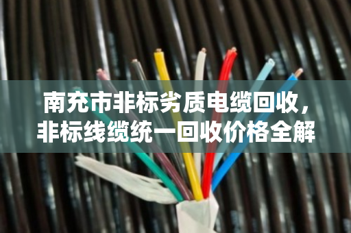 南充市非标劣质电缆回收，非标线缆统一回收价格全解析