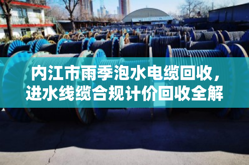 内江市雨季泡水电缆回收，进水线缆合规计价回收全解析