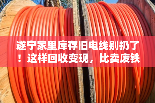 遂宁家里库存旧电线别扔了！这样回收变现，比卖废铁划算十倍