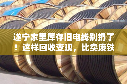 遂宁家里库存旧电线别扔了！这样回收变现，比卖废铁划算十倍