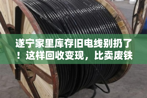 遂宁家里库存旧电线别扔了！这样回收变现，比卖废铁划算十倍