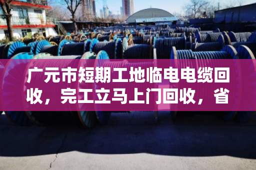 广元市短期工地临电电缆回收，完工立马上门回收，省心又省力