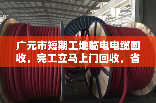 广元市短期工地临电电缆回收，完工立马上门回收，省心又省力