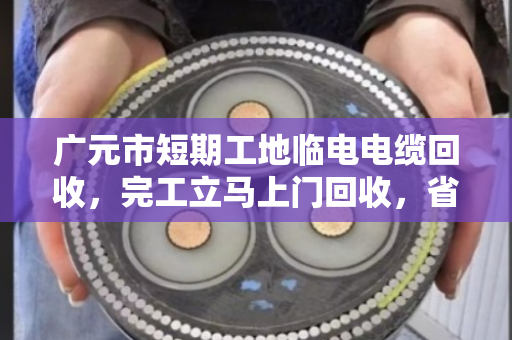 广元市短期工地临电电缆回收，完工立马上门回收，省心又省力