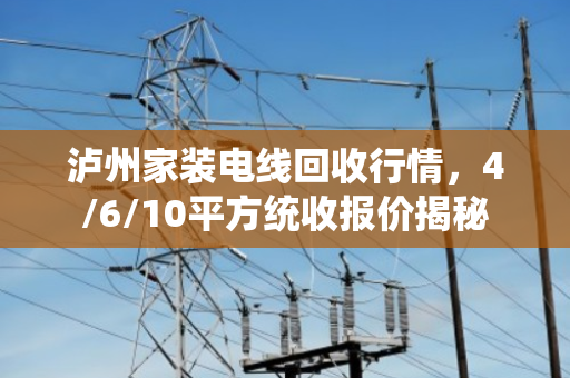 泸州家装电线回收行情，4/6/10平方统收报价揭秘