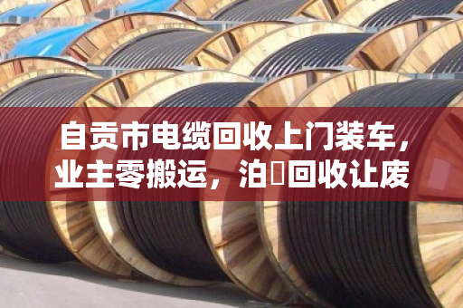 自贡市电缆回收上门装车，业主零搬运，泊祎回收让废旧电缆省心处置