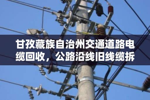 甘孜藏族自治州交通道路电缆回收,公路沿线旧线缆拆除的现状与未来 甘孜藏族自治州交通道路电缆回收,公路沿线旧线缆拆除的现状与未来
